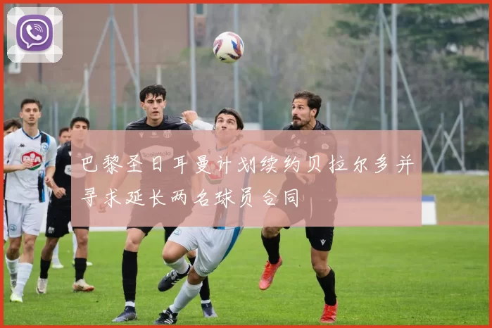 巴黎圣日耳曼计划续约贝拉尔多并寻求延长两名球员合同