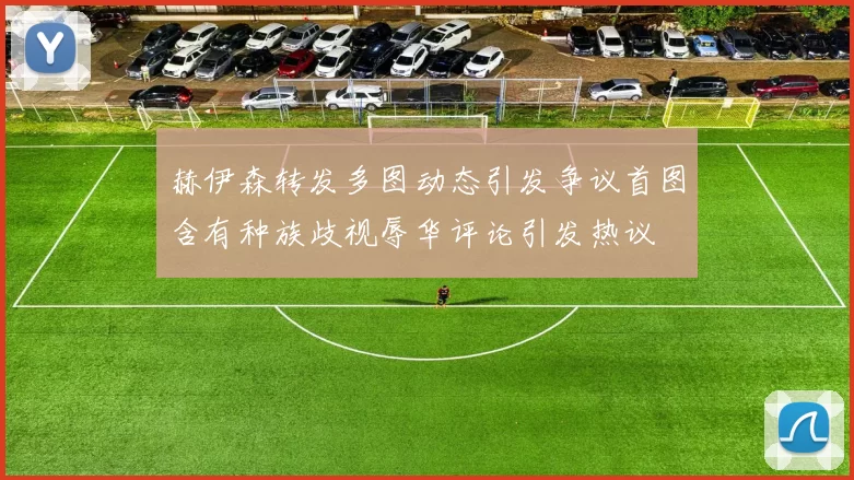 赫伊森转发多图动态引发争议首图含有种族歧视辱华评论引发热议