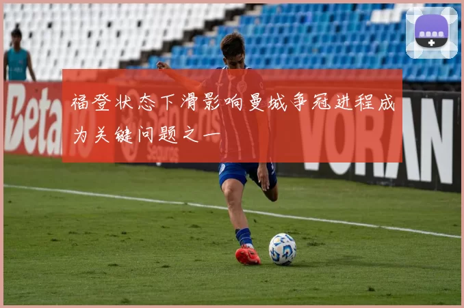 福登状态下滑影响曼城争冠进程成为关键问题之一