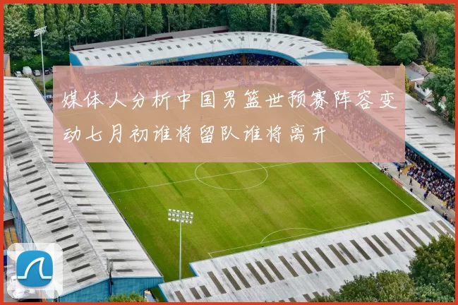 媒体人分析中国男篮世预赛阵容变动七月初谁将留队谁将离开