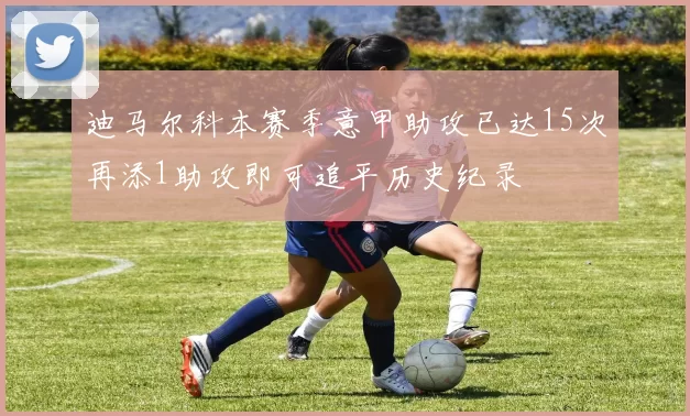 迪马尔科本赛季意甲助攻已达15次再添1助攻即可追平历史纪录
