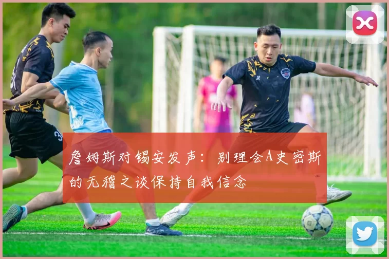 詹姆斯对锡安发声：别理会A史密斯的无稽之谈保持自我信念