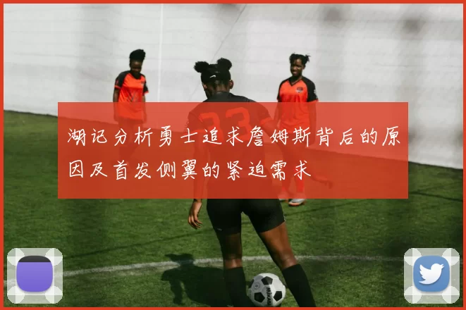 湖记分析勇士追求詹姆斯背后的原因及首发侧翼的紧迫需求