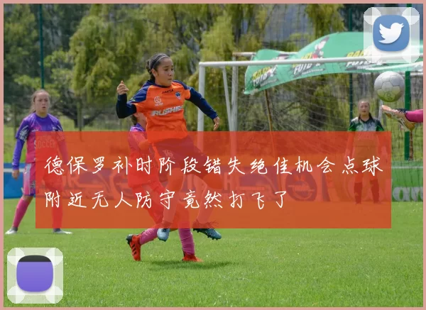 德保罗补时阶段错失绝佳机会点球附近无人防守竟然打飞了