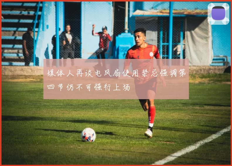 媒体人再谈电风扇使用禁忌强调第四节仍不可强行上场