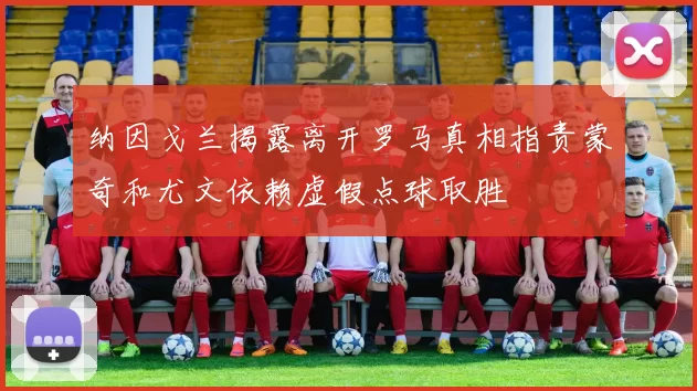 纳因戈兰揭露离开罗马真相指责蒙奇和尤文依赖虚假点球取胜