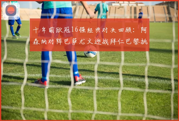 十年前欧冠16强经典对决回顾：阿森纳对阵巴萨尤文迎战拜仁巴黎挑战切尔西