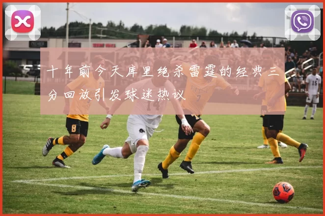 十年前今天库里绝杀雷霆的经典三分回放引发球迷热议