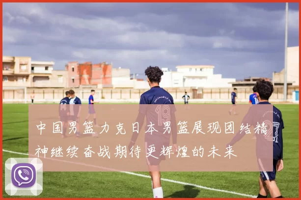 中国男篮力克日本男篮展现团结精神继续奋战期待更辉煌的未来