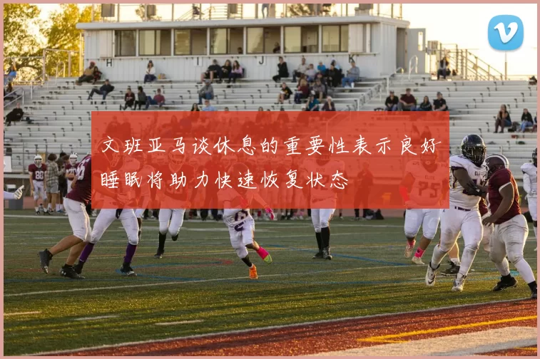 文班亚马谈休息的重要性表示良好睡眠将助力快速恢复状态