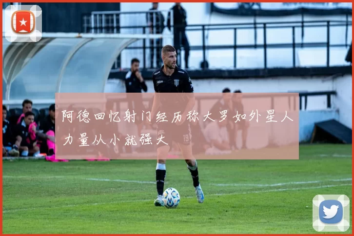 阿德回忆射门经历称大罗如外星人力量从小就强大