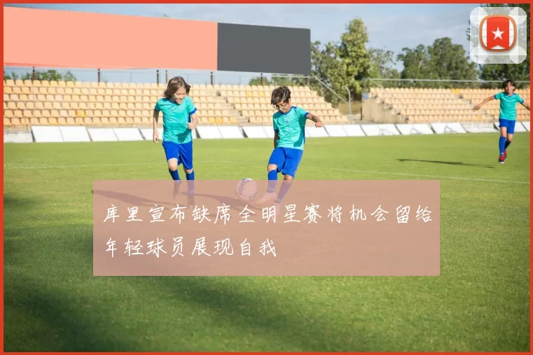 库里宣布缺席全明星赛将机会留给年轻球员展现自我