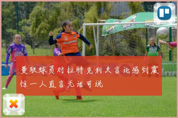 曼联球员对拉特克利夫言论感到震惊一人直言无话可说