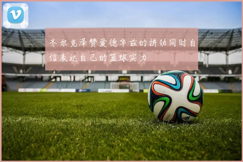 齐尔克泽赞爱德华兹的拼劲同时自信表达自己的篮球实力