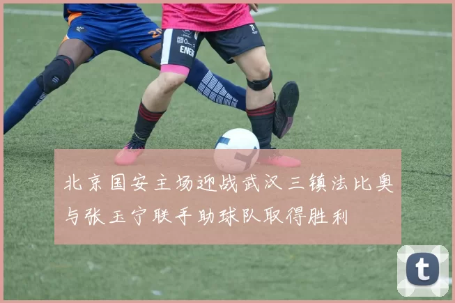 北京国安主场迎战武汉三镇法比奥与张玉宁联手助球队取得胜利