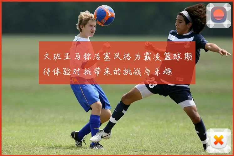 文班亚马称活塞风格为霸凌篮球期待体验对抗带来的挑战与乐趣