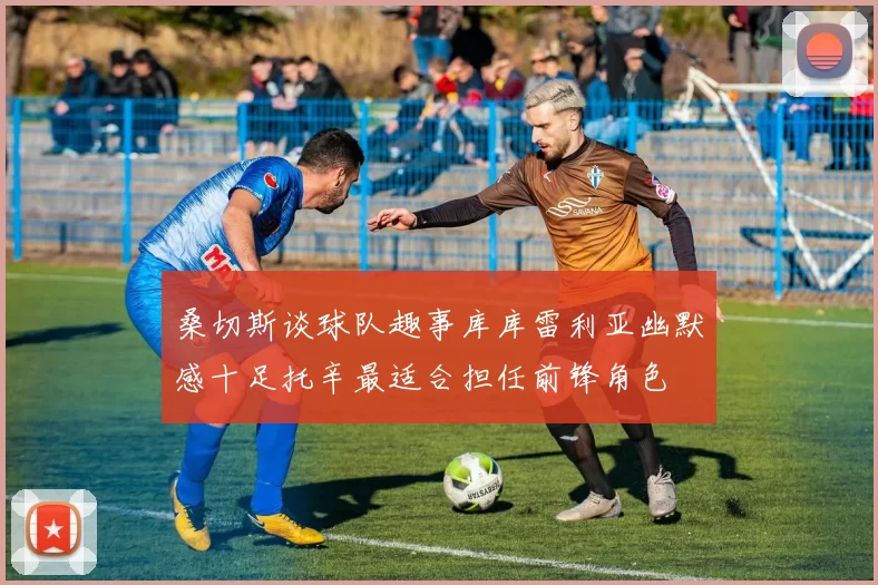 桑切斯谈球队趣事库库雷利亚幽默感十足托辛最适合担任前锋角色