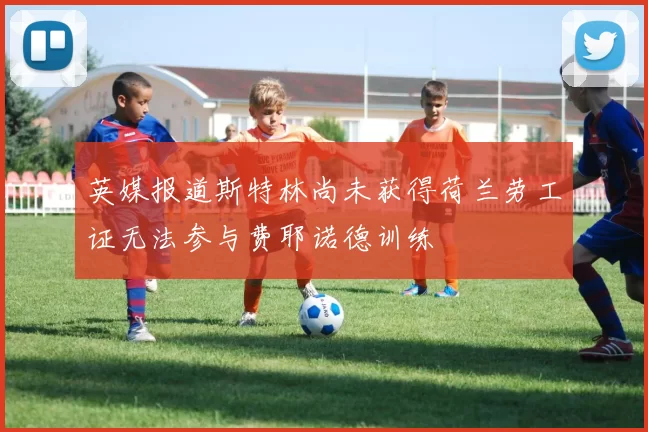 英媒报道斯特林尚未获得荷兰劳工证无法参与费耶诺德训练