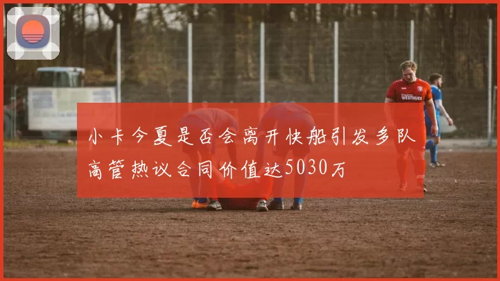 小卡今夏是否会离开快船引发多队高管热议合同价值达5030万