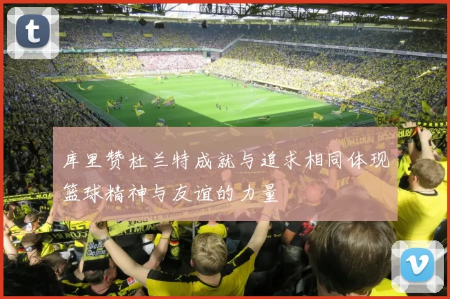 库里赞杜兰特成就与追求相同体现篮球精神与友谊的力量