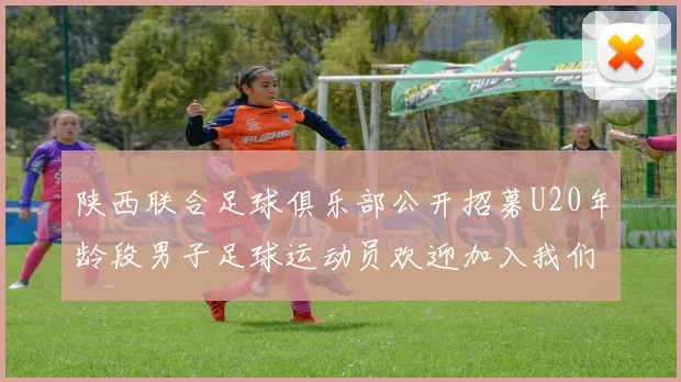 陕西联合足球俱乐部公开招募U20年龄段男子足球运动员欢迎加入我们的团队