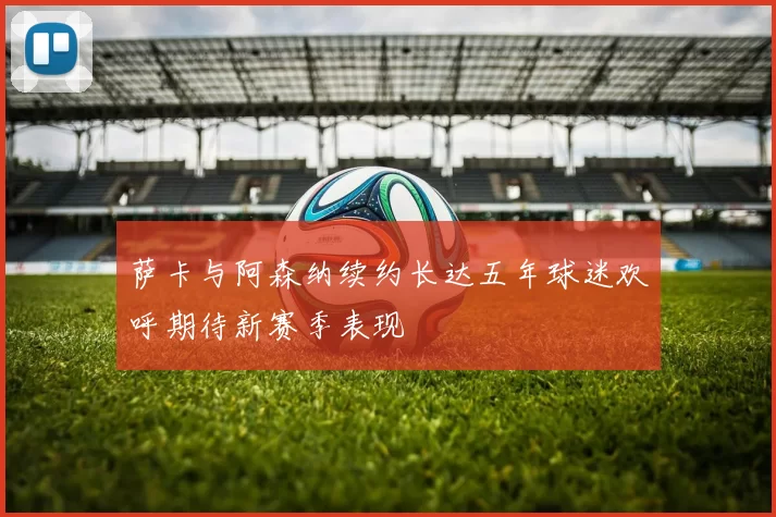 萨卡与阿森纳续约长达五年球迷欢呼期待新赛季表现