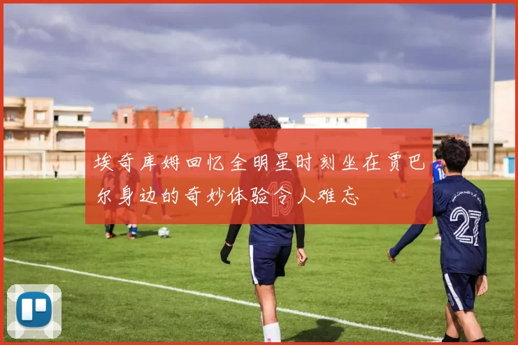 埃奇库姆回忆全明星时刻坐在贾巴尔身边的奇妙体验令人难忘