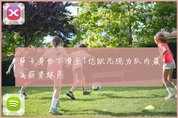萨卡身价下滑至1亿欧元现为队内最高薪资球员